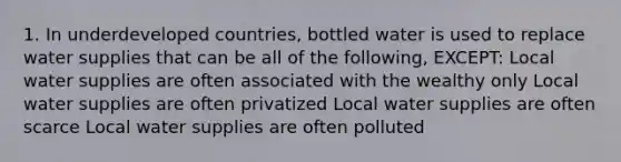 1. In underdeveloped countries, bottled water is used to replace water supplies that can be all of the following, EXCEPT: Local water supplies are often associated with the wealthy only Local water supplies are often privatized Local water supplies are often scarce Local water supplies are often polluted