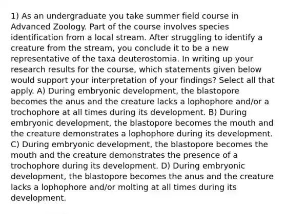 1) As an undergraduate you take summer field course in Advanced Zoology. Part of the course involves species identification from a local stream. After struggling to identify a creature from the stream, you conclude it to be a new representative of the taxa deuterostomia. In writing up your research results for the course, which statements given below would support your interpretation of your findings? Select all that apply. A) During embryonic development, the blastopore becomes the anus and the creature lacks a lophophore and/or a trochophore at all times during its development. B) During embryonic development, the blastopore becomes the mouth and the creature demonstrates a lophophore during its development. C) During embryonic development, the blastopore becomes the mouth and the creature demonstrates the presence of a trochophore during its development. D) During embryonic development, the blastopore becomes the anus and the creature lacks a lophophore and/or molting at all times during its development.