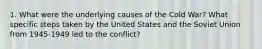 1. What were the underlying causes of the Cold War? What specific steps taken by the United States and the Soviet Union from 1945-1949 led to the conflict?