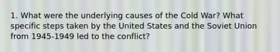 1. What were the underlying causes of the Cold War? What specific steps taken by the United States and the Soviet Union from 1945-1949 led to the conflict?