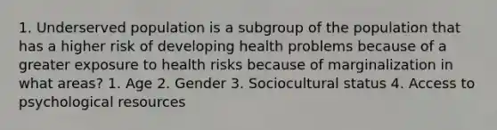 1. Underserved population is a subgroup of the population that has a higher risk of developing health problems because of a greater exposure to health risks because of marginalization in what areas? 1. Age 2. Gender 3. Sociocultural status 4. Access to psychological resources