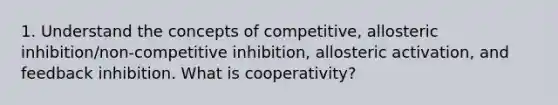 1. Understand the concepts of competitive, allosteric inhibition/non-competitive inhibition, allosteric activation, and feedback inhibition. What is cooperativity?