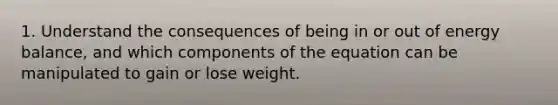 1. Understand the consequences of being in or out of energy balance, and which components of the equation can be manipulated to gain or lose weight.