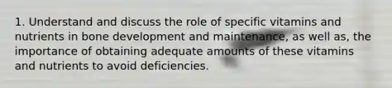 1. Understand and discuss the role of specific vitamins and nutrients in bone development and maintenance, as well as, the importance of obtaining adequate amounts of these vitamins and nutrients to avoid deficiencies.