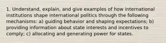 1. Understand, explain, and give examples of how international institutions shape international politics through the following mechanisms: a) guiding behavior and shaping expectations; b) providing information about state interests and incentives to comply; c) allocating and generating power for states.