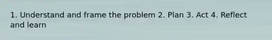 1. Understand and frame the problem 2. Plan 3. Act 4. Reflect and learn