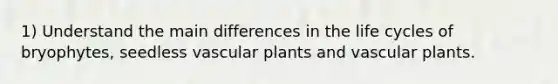 1) Understand the main differences in the life cycles of bryophytes, seedless vascular plants and vascular plants.