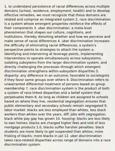 1. to understand persistence of racial differences across multiple domains (school, residence, employment, health) and to develop effective remedies, we must recognize that these domains are related and comprise an integrated system 2. race discrimination is a system whose emergent properties reinforce the effects of their components 3. uber discrimination: a meta-level phenomenon that shapes our culture, cognitions, and institutions, thereby distorting whether and how we perceive and make sense of racial differences 4. uber discrimination increases the difficulty of eliminating racial differences; a system's perspective points to strategies to attach the system a. identifying and intervening at leverage points, implementing interventions to operate simultaneously across subsystems, isolating subsytems from the larger discrimination system, and directly challenging the processes through which emergent discrimination strengthens within-subsystem disparities 5. disparity: any difference in an outcome; favorable to sociologists if they favor some groups over others 6. Discrimination refers to unwarranted differential treatment of persons based on group membership 7. race discrimination system is the product of both a system of race-linked disparities and a belief system that perpetuates them 8. As long as children are assigned to schools based on where they live, residential segregation ensures that public elementary and secondary schools remain segregated 9. labor market: blacks are less employed than whites, less black workers than whites over the years, diff. jobs with segregation, black white pay gap has grown 10. housing: blacks are less likely to own homes; blacks are charged higher fees and told of less mortgage products 1.0, blacks suffer harsher penalties: black students are more likely to get suspended than whites; more frisking of blacks; more blacks in jail 12. uber discrimination takes race-related disparities across range of domains into a race discrimination system.