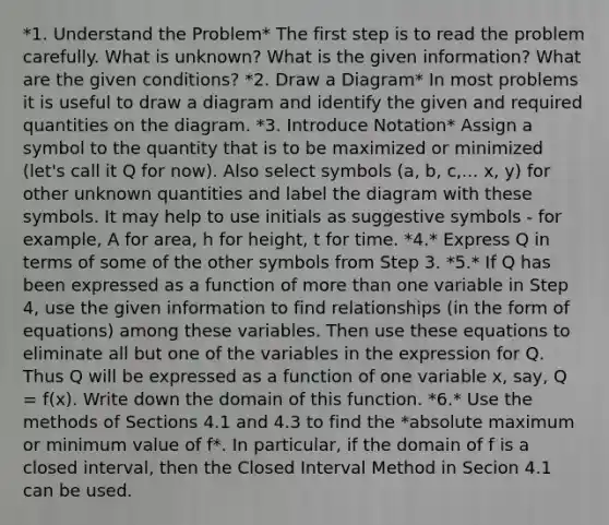 *1. Understand the Problem* The first step is to read the problem carefully. What is unknown? What is the given information? What are the given conditions? *2. Draw a Diagram* In most problems it is useful to draw a diagram and identify the given and required quantities on the diagram. *3. Introduce Notation* Assign a symbol to the quantity that is to be maximized or minimized (let's call it Q for now). Also select symbols (a, b, c,... x, y) for other unknown quantities and label the diagram with these symbols. It may help to use initials as suggestive symbols - for example, A for area, h for height, t for time. *4.* Express Q in terms of some of the other symbols from Step 3. *5.* If Q has been expressed as a function of more than one variable in Step 4, use the given information to find relationships (in the form of equations) among these variables. Then use these equations to eliminate all but one of the variables in the expression for Q. Thus Q will be expressed as a function of one variable x, say, Q = f(x). Write down the domain of this function. *6.* Use the methods of Sections 4.1 and 4.3 to find the *absolute maximum or minimum value of f*. In particular, if the domain of f is a closed interval, then the Closed Interval Method in Secion 4.1 can be used.