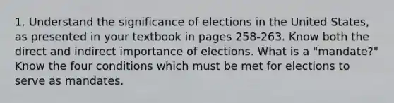 1. Understand the significance of elections in the United States, as presented in your textbook in pages 258-263. Know both the direct and indirect importance of elections. What is a "mandate?" Know the four conditions which must be met for elections to serve as mandates.