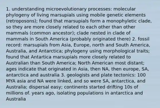 1. understanding microevolutionary processes: molecular phylogeny of living marsupials using mobile genetic elements (retroposons); found that marsupials form a monophyletic clade, so they are more closely related to each other than other mammals (common ancestor); clade nested in clade of mammals in South America (probably originated there) 2. fossil record: marsupials from Asia, Europe, north and South America, Australia, and Antarctica; phylogeny using morphological traits; found that Antartica marsupials more closely related to Australian than South America; North American most distant; ages indicate that originated in Asia, then NA, then europe, SA, antarctica and australia 3. geologists and plate tectonics: 100 MYA asia and NA were linked, and so were SA, antarctica, and Australia; dispersal easy; continents started drifting 10s of millions of. years ago, isolating populations in antarctica and Australia