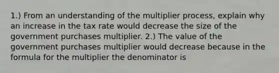 1.) From an understanding of the multiplier​ process, explain why an increase in the tax rate would decrease the size of the government purchases multiplier. 2.) The value of the government purchases multiplier would decrease because in the formula for the multiplier the denominator is