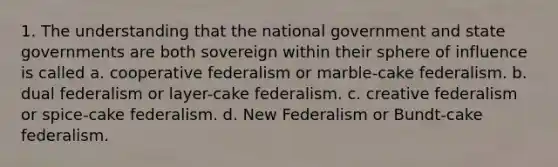 1. The understanding that the national government and state governments are both sovereign within their sphere of influence is called a. cooperative federalism or marble-cake federalism. b. dual federalism or layer-cake federalism. c. creative federalism or spice-cake federalism. d. New Federalism or Bundt-cake federalism.