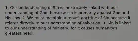 1. Our understanding of Sin is inextricably linked with our understanding of God, because sin is primarily against God and His Law. 2. We must maintain a robust doctrine of Sin because it relates directly to our understanding of salvation. 3. Sin is linked to our understanding of ministry, for it causes humanity's greatest need.