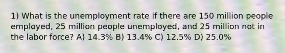 1) What is the unemployment rate if there are 150 million people employed, 25 million people unemployed, and 25 million not in the labor force? A) 14.3% B) 13.4% C) 12.5% D) 25.0%