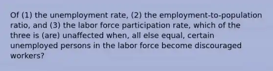 Of (1) the unemployment rate, (2) the employment-to-population ratio, and (3) the labor force participation rate, which of the three is (are) unaffected when, all else equal, certain unemployed persons in the labor force become discouraged workers?