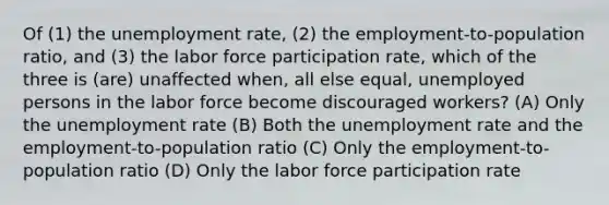 Of (1) the unemployment rate, (2) the employment-to-population ratio, and (3) the labor force participation rate, which of the three is (are) unaffected when, all else equal, unemployed persons in the labor force become discouraged workers? (A) Only the unemployment rate (B) Both the unemployment rate and the employment-to-population ratio (C) Only the employment-to-population ratio (D) Only the labor force participation rate