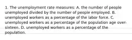 1. The unemployment rate measures: A. the number of people unemployed divided by the number of people employed. B. unemployed workers as a percentage of the labor force. C. unemployed workers as a percentage of the population age over-sixteen. D. unemployed workers as a percentage of the population.