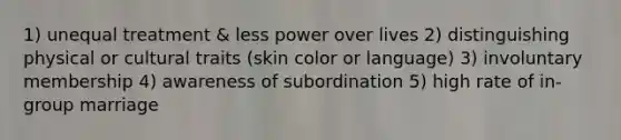 1) unequal treatment & less power over lives 2) distinguishing physical or cultural traits (skin color or language) 3) involuntary membership 4) awareness of subordination 5) high rate of in-group marriage