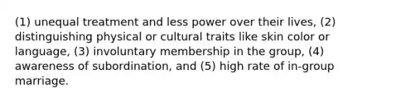 (1) unequal treatment and less power over their lives, (2) distinguishing physical or cultural traits like skin color or language, (3) involuntary membership in the group, (4) awareness of subordination, and (5) high rate of in-group marriage.