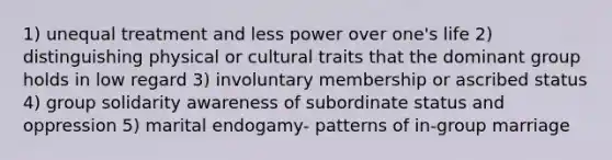 1) unequal treatment and less power over one's life 2) distinguishing physical or cultural traits that the dominant group holds in low regard 3) involuntary membership or ascribed status 4) group solidarity awareness of subordinate status and oppression 5) marital endogamy- patterns of in-group marriage