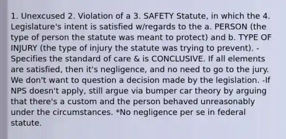 1. Unexcused 2. Violation of a 3. SAFETY Statute, in which the 4. Legislature's intent is satisfied w/regards to the a. PERSON (the type of person the statute was meant to protect) and b. TYPE OF INJURY (the type of injury the statute was trying to prevent). -Specifies the standard of care & is CONCLUSIVE. If all elements are satisfied, then it's negligence, and no need to go to the jury. We don't want to question a decision made by the legislation. -If NPS doesn't apply, still argue via bumper car theory by arguing that there's a custom and the person behaved unreasonably under the circumstances. *No negligence per se in federal statute.