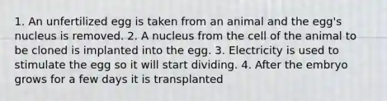 1. An unfertilized egg is taken from an animal and the egg's nucleus is removed. 2. A nucleus from the cell of the animal to be cloned is implanted into the egg. 3. Electricity is used to stimulate the egg so it will start dividing. 4. After the embryo grows for a few days it is transplanted