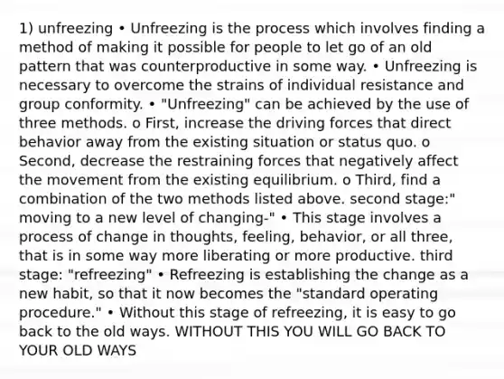 1) unfreezing • Unfreezing is the process which involves finding a method of making it possible for people to let go of an old pattern that was counterproductive in some way. • Unfreezing is necessary to overcome the strains of individual resistance and group conformity. • "Unfreezing" can be achieved by the use of three methods. o First, increase the driving forces that direct behavior away from the existing situation or status quo. o Second, decrease the restraining forces that negatively affect the movement from the existing equilibrium. o Third, find a combination of the two methods listed above. second stage:" moving to a new level of changing-" • This stage involves a process of change in thoughts, feeling, behavior, or all three, that is in some way more liberating or more productive. third stage: "refreezing" • Refreezing is establishing the change as a new habit, so that it now becomes the "standard operating procedure." • Without this stage of refreezing, it is easy to go back to the old ways. WITHOUT THIS YOU WILL GO BACK TO YOUR OLD WAYS