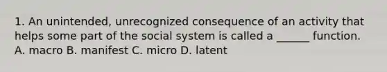 1. An unintended, unrecognized consequence of an activity that helps some part of the social system is called a ______ function. A. macro B. manifest C. micro D. latent