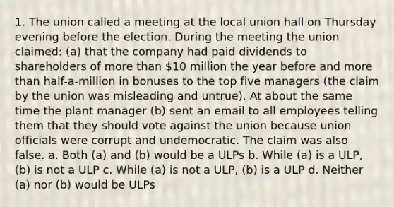 1. The union called a meeting at the local union hall on Thursday evening before the election. During the meeting the union claimed: (a) that the company had paid dividends to shareholders of more than 10 million the year before and more than half-a-million in bonuses to the top five managers (the claim by the union was misleading and untrue). At about the same time the plant manager (b) sent an email to all employees telling them that they should vote against the union because union officials were corrupt and undemocratic. The claim was also false. a. Both (a) and (b) would be a ULPs b. While (a) is a ULP, (b) is not a ULP c. While (a) is not a ULP, (b) is a ULP d. Neither (a) nor (b) would be ULPs