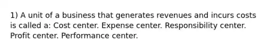 1) A unit of a business that generates revenues and incurs costs is called a: Cost center. Expense center. Responsibility center. Profit center. Performance center.