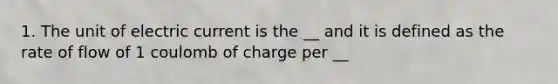 1. The unit of electric current is the __ and it is defined as the rate of flow of 1 coulomb of charge per __