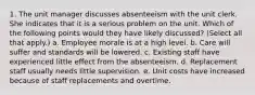 1. The unit manager discusses absenteeism with the unit clerk. She indicates that it is a serious problem on the unit. Which of the following points would they have likely discussed? (Select all that apply.) a. Employee morale is at a high level. b. Care will suffer and standards will be lowered. c. Existing staff have experienced little effect from the absenteeism. d. Replacement staff usually needs little supervision. e. Unit costs have increased because of staff replacements and overtime.