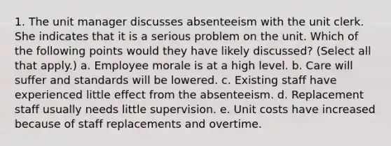 1. The unit manager discusses absenteeism with the unit clerk. She indicates that it is a serious problem on the unit. Which of the following points would they have likely discussed? (Select all that apply.) a. Employee morale is at a high level. b. Care will suffer and standards will be lowered. c. Existing staff have experienced little effect from the absenteeism. d. Replacement staff usually needs little supervision. e. Unit costs have increased because of staff replacements and overtime.