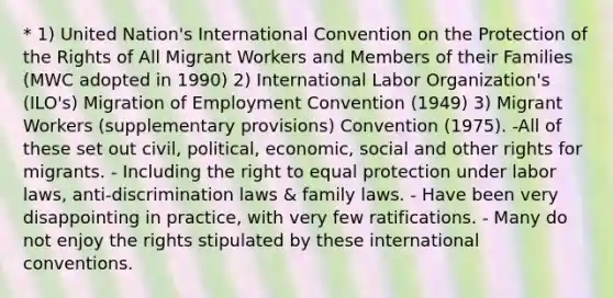 * 1) United Nation's International Convention on the Protection of the Rights of All Migrant Workers and Members of their Families (MWC adopted in 1990) 2) International Labor Organization's (ILO's) Migration of Employment Convention (1949) 3) Migrant Workers (supplementary provisions) Convention (1975). -All of these set out civil, political, economic, social and other rights for migrants. - Including the right to equal protection under labor laws, anti-discrimination laws & family laws. - Have been very disappointing in practice, with very few ratifications. - Many do not enjoy the rights stipulated by these international conventions.