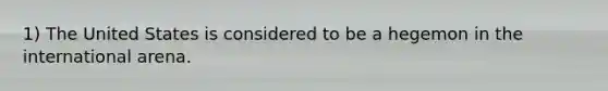 1) The United States is considered to be a hegemon in the international arena.