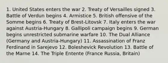 1. United States enters the war 2. Treaty of Versailles signed 3. Battle of Verdun begins 4. Armistice 5. British offensive of the Somme begins 6. Treaty of Brest-Litovsk 7. Italy enters the war against Austria-Hungary 8. Gallipoli campaign begins 9. German begins unrestricted submarine warfare 10. The Dual Alliance (Germany and Austria-Hungary) 11. Assassination of Franz Ferdinand in Sarejevo 12. Boleshevick Revolution 13. Battle of the Marne 14. The Triple Entente (France Russia, Britain)