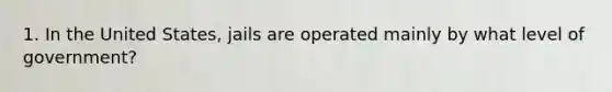 1. In the United States, jails are operated mainly by what level of government?