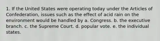 1. If the United States were operating today under the Articles of Confederation, issues such as the effect of acid rain on the environment would be handled by a. Congress. b. the executive branch. c. the Supreme Court. d. popular vote. e. the individual states.