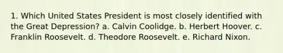 1. Which United States President is most closely identified with the Great Depression? a. Calvin Coolidge. b. Herbert Hoover. c. Franklin Roosevelt. d. Theodore Roosevelt. e. Richard Nixon.