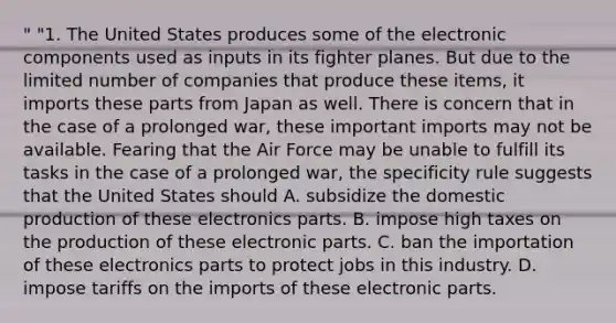 " "1. The United States produces some of the electronic components used as inputs in its fighter planes. But due to the limited number of companies that produce these items, it imports these parts from Japan as well. There is concern that in the case of a prolonged war, these important imports may not be available. Fearing that the Air Force may be unable to fulfill its tasks in the case of a prolonged war, the specificity rule suggests that the United States should A. subsidize the domestic production of these electronics parts. B. impose high taxes on the production of these electronic parts. C. ban the importation of these electronics parts to protect jobs in this industry. D. impose tariffs on the imports of these electronic parts.