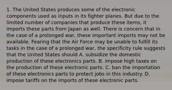 1. The United States produces some of the electronic components used as inputs in its fighter planes. But due to the limited number of companies that produce these items, it imports these parts from Japan as well. There is concern that in the case of a prolonged war, these important imports may not be available. Fearing that the Air Force may be unable to fulfill its tasks in the case of a prolonged war, the specificity rule suggests that the United States should A. subsidize the domestic production of these electronics parts. B. impose high taxes on the production of these electronic parts. C. ban the importation of these electronics parts to protect jobs in this industry. D. impose tariffs on the imports of these electronic parts.