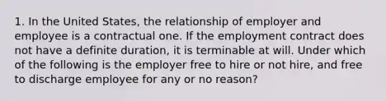 1. In the United States, the relationship of employer and employee is a contractual one. If the employment contract does not have a definite duration, it is terminable at will. Under which of the following is the employer free to hire or not hire, and free to discharge employee for any or no reason?