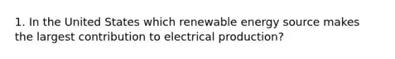 1. In the United States which renewable energy source makes the largest contribution to electrical production?