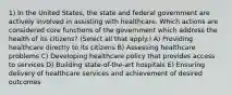 1) In the United States, the state and federal government are actively involved in assisting with healthcare. Which actions are considered core functions of the government which address the health of its citizens? (Select all that apply.) A) Providing healthcare directly to its citizens B) Assessing healthcare problems C) Developing healthcare policy that provides access to services D) Building state-of-the-art hospitals E) Ensuring delivery of healthcare services and achievement of desired outcomes