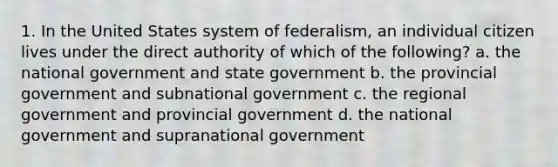 1. In the United States system of federalism, an individual citizen lives under the direct authority of which of the following? a. the national government and state government b. the provincial government and subnational government c. the regional government and provincial government d. the national government and supranational government