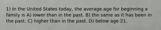 1) In the United States today, the average age for beginning a family is A) lower than in the past. B) the same as it has been in the past. C) higher than in the past. D) below age 21.