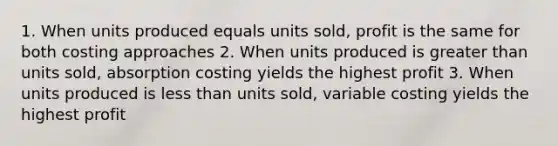 1. When units produced equals units sold, profit is the same for both costing approaches 2. When units produced is <a href='https://www.questionai.com/knowledge/ktgHnBD4o3-greater-than' class='anchor-knowledge'>greater than</a> units sold, absorption costing yields the highest profit 3. When units produced is <a href='https://www.questionai.com/knowledge/k7BtlYpAMX-less-than' class='anchor-knowledge'>less than</a> units sold, variable costing yields the highest profit