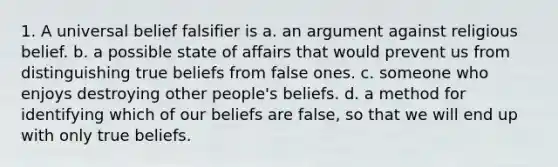 1. A universal belief falsifier is a. an argument against religious belief. b. a possible state of affairs that would prevent us from distinguishing true beliefs from false ones. c. someone who enjoys destroying other people's beliefs. d. a method for identifying which of our beliefs are false, so that we will end up with only true beliefs.