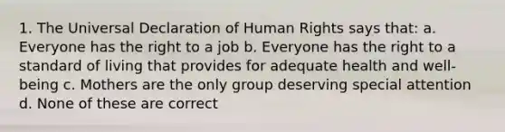 1. The Universal Declaration of Human Rights says that: a. Everyone has the right to a job b. Everyone has the right to a standard of living that provides for adequate health and well-being c. Mothers are the only group deserving special attention d. None of these are correct